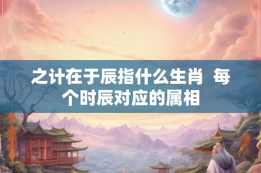 之计在于辰指什么生肖  每个时辰对应的属相