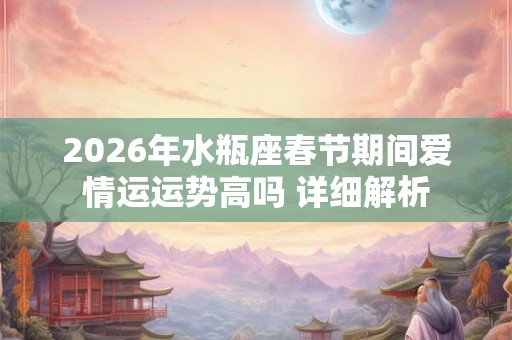2026年水瓶座春节期间爱情运运势高吗 详细解析 2026年水瓶座春节期间爱情运运势高吗 详细解析