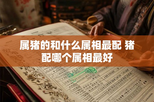 属猪的和什么属相最配 猪配哪个属相最好