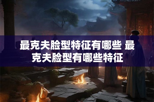 最克夫脸型特征有哪些 最克夫脸型有哪些特征