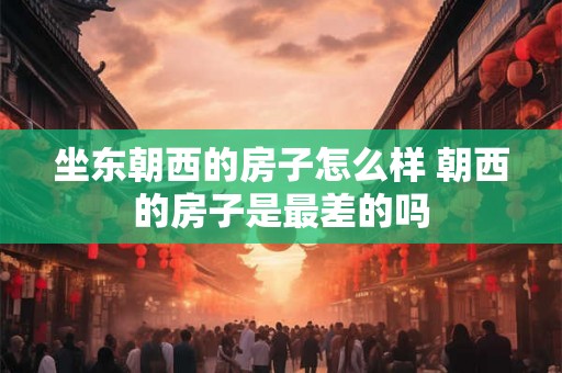坐东朝西的房子怎么样 朝西的房子是最差的吗