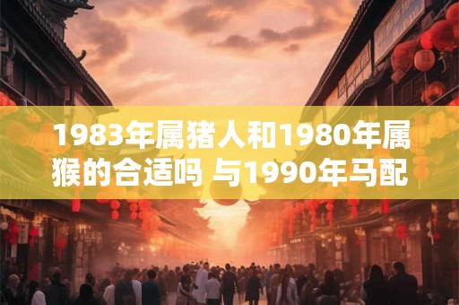 1983年属猪人和1980年属猴的合适吗 与1990年马配吗 1983年属猪人和1980年属猴的合适吗 与1990年马配吗