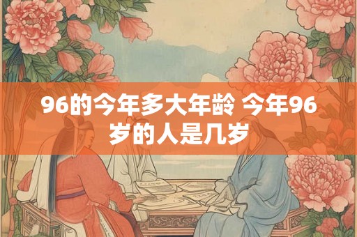 96的今年多大年龄 今年96岁的人是几岁 96的今年多大年龄 今年96岁的人是几岁