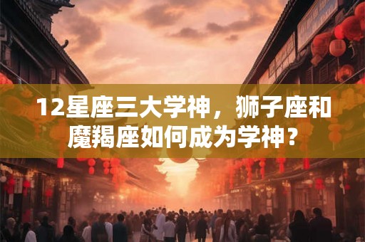 12星座三大学神,狮子座和魔羯座如何成为学神? 12星座三大学神,狮子座和魔羯座如何成为学神?