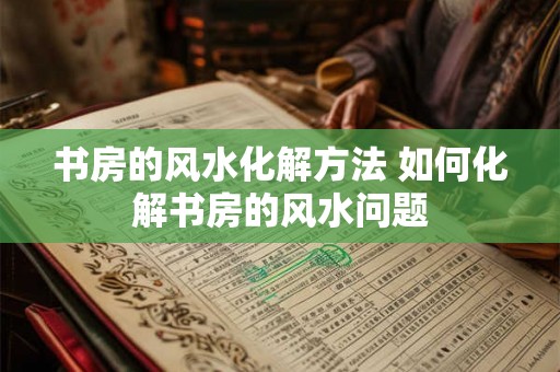 书房的风水化解方法 如何化解书房的风水问题