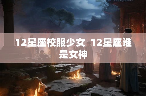 12星座校服少女 12星座谁是女神 12星座校服少女 12星座谁是女神