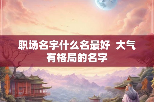 职场名字什么名最好  大气有格局的名字