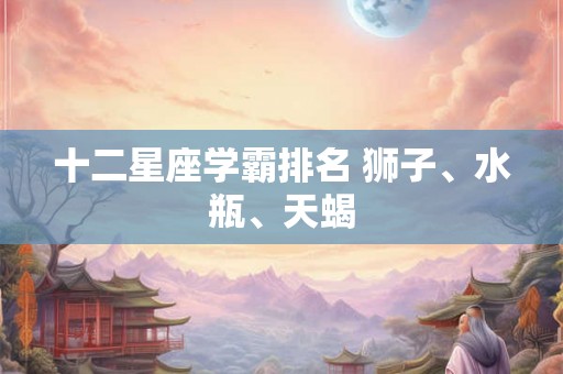 十二星座学霸排名 狮子、水瓶、天蝎 十二星座学霸排名 狮子、水瓶、天蝎