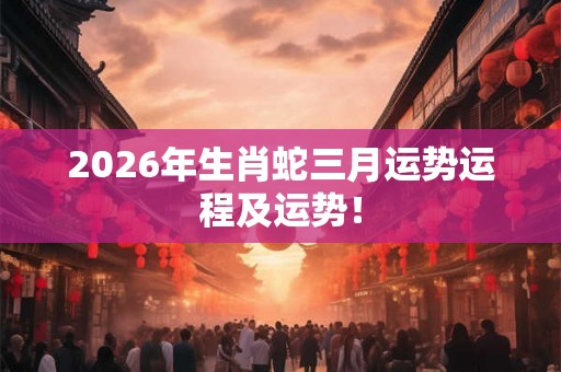 2026年生肖蛇三月运势运程及运势！