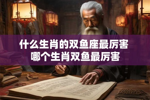 什么生肖的双鱼座最厉害 哪个生肖双鱼最厉害 什么生肖的双鱼座最厉害 哪个生肖双鱼最厉害
