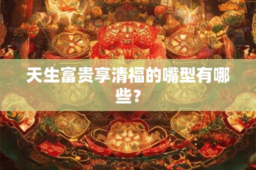 天生富贵享清福的嘴型有哪些? 天生富贵享清福的嘴型有哪些?