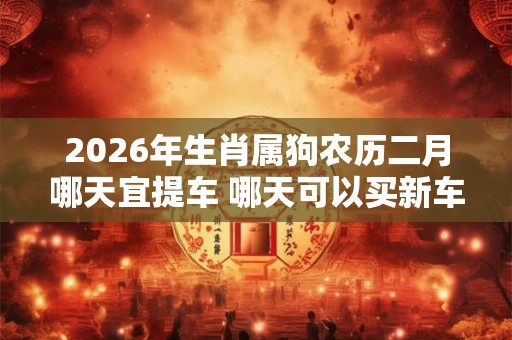 2026年生肖属狗农历二月哪天宜提车 哪天可以买新车