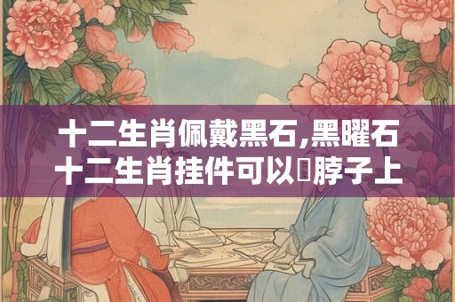 十二生肖佩戴黑石,黑曜石十二生肖挂件可以掛脖子上吗