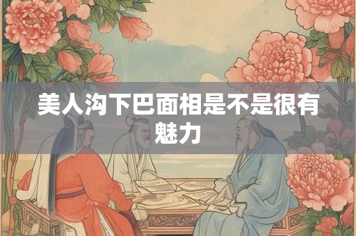 美人沟下巴面相是不是很有魅力