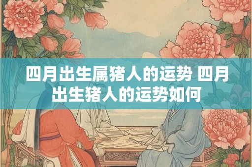 四月出生属猪人的运势 四月出生猪人的运势如何 四月出生属猪人的运势 四月出生猪人的运势如何
