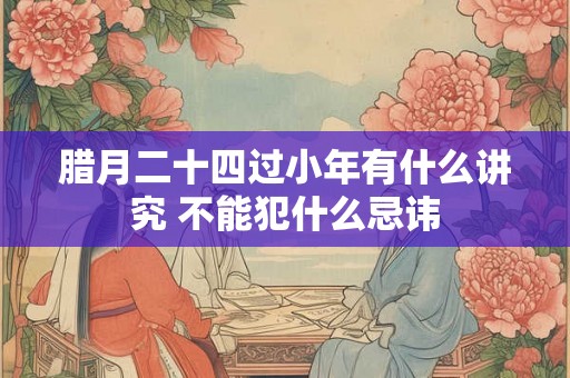 腊月二十四过小年有什么讲究 不能犯什么忌讳