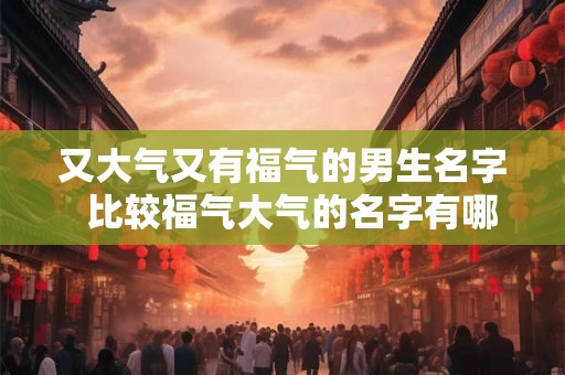又大气又有福气的男生名字  比较福气大气的名字有哪些