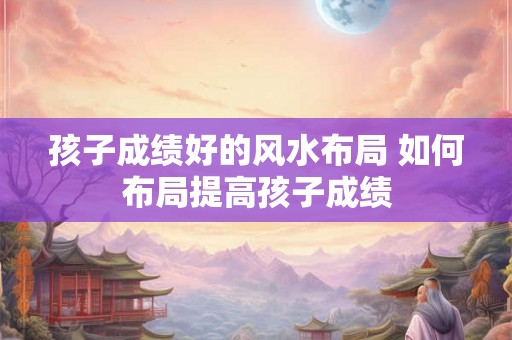 孩子成绩好的风水布局 如何布局提高孩子成绩 孩子成绩好的风水布局 如何布局提高孩子成绩