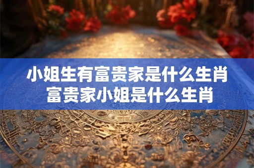 小姐生有富贵家是什么生肖 富贵家小姐是什么生肖