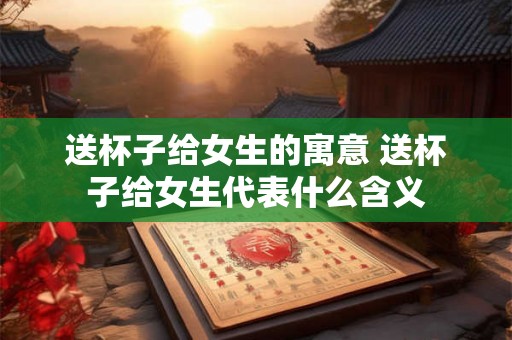 送杯子给女生的寓意 送杯子给女生代表什么含义