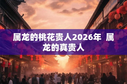 属龙的桃花贵人2026年  属龙的真贵人