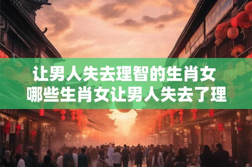 让男人失去理智的生肖女 哪些生肖女让男人失去了理智
