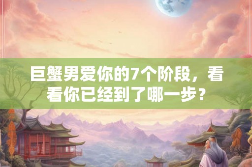 巨蟹男爱你的7个阶段,看看你已经到了哪一步? 巨蟹男爱你的7个阶段,看看你已经到了哪一步?
