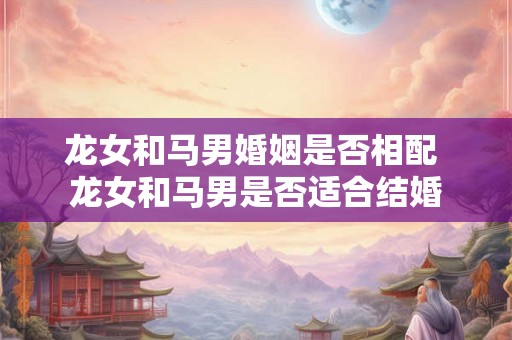 龙女和马男婚姻是否相配 龙女和马男是否适合结婚 龙女和马男婚姻是否相配 龙女和马男是否适合结婚