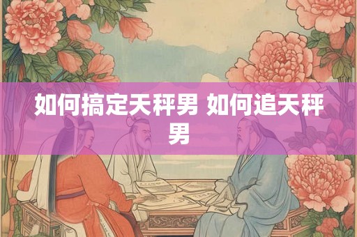 如何搞定天秤男 如何追天秤男