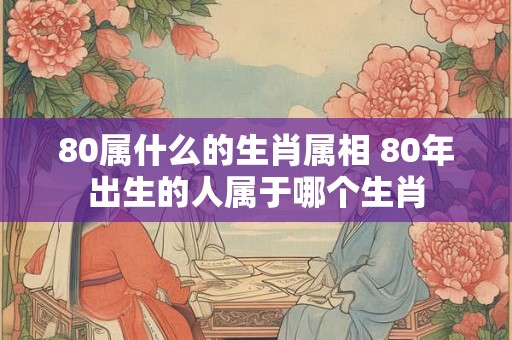 80属什么的生肖属相 80年出生的人属于哪个生肖