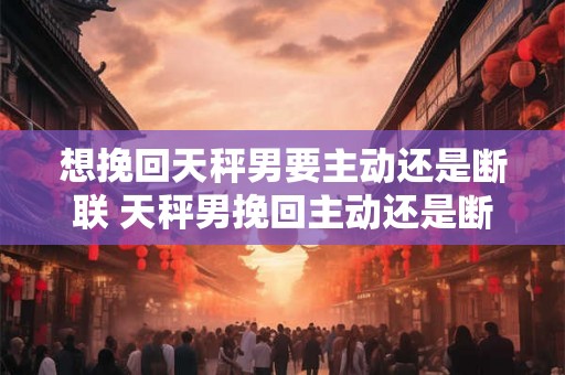 想挽回天秤男要主动还是断联 天秤男挽回主动还是断联 想挽回天秤男要主动还是断联 天秤男挽回主动还是断联