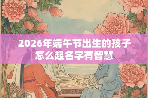 2026年端午节出生的孩子怎么起名字有智慧
