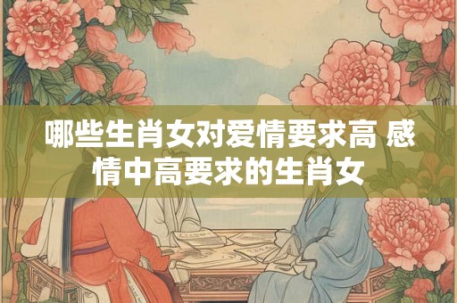 哪些生肖女对爱情要求高 感情中高要求的生肖女