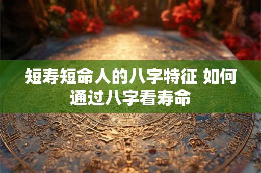 短寿短命人的八字特征 如何通过八字看寿命