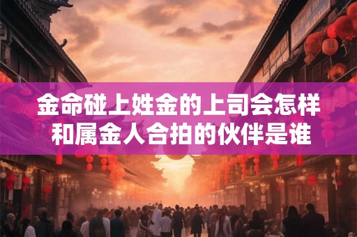 金命碰上姓金的上司会怎样 和属金人合拍的伙伴是谁