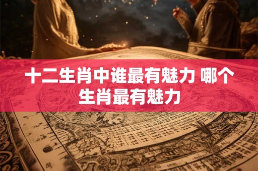 十二生肖中谁最有魅力 哪个生肖最有魅力 十二生肖中谁最有魅力 哪个生肖最有魅力