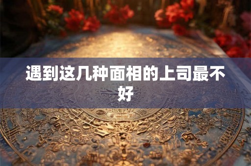 遇到这几种面相的上司最不好