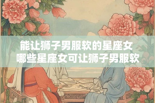 能让狮子男服软的星座女 哪些星座女可让狮子男服软