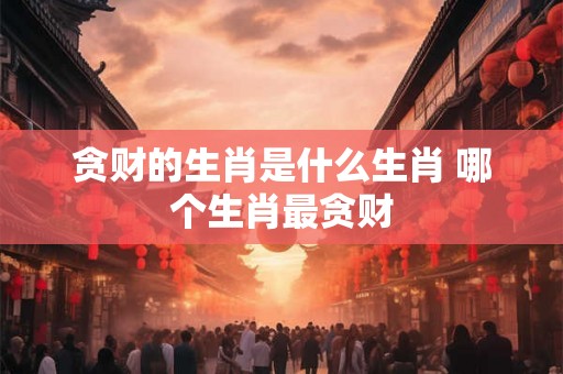 贪财的生肖是什么生肖 哪个生肖最贪财