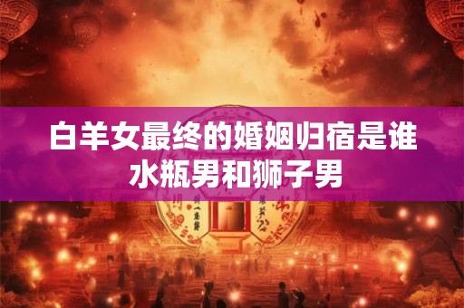 白羊女最终的婚姻归宿是谁 水瓶男和狮子男