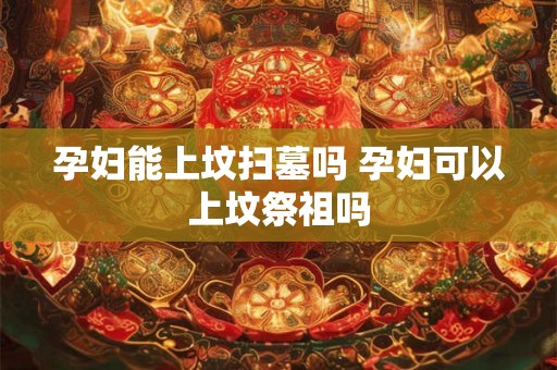 孕妇能上坟扫墓吗 孕妇可以上坟祭祖吗 孕妇能上坟扫墓吗 孕妇可以上坟祭祖吗