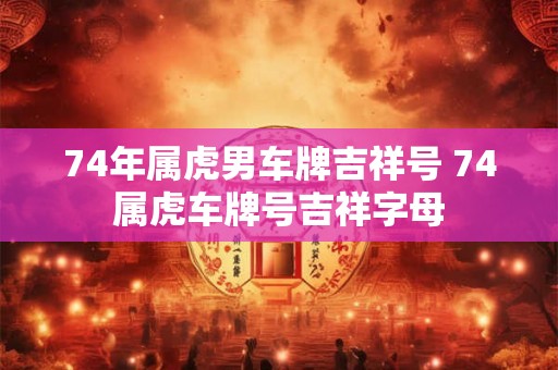 74年属虎男车牌吉祥号 74属虎车牌号吉祥字母 74年属虎男车牌吉祥号 74属虎车牌号吉祥字母