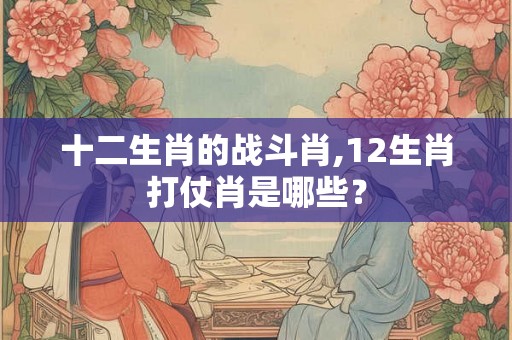 十二生肖的战斗肖,12生肖打仗肖是哪些？