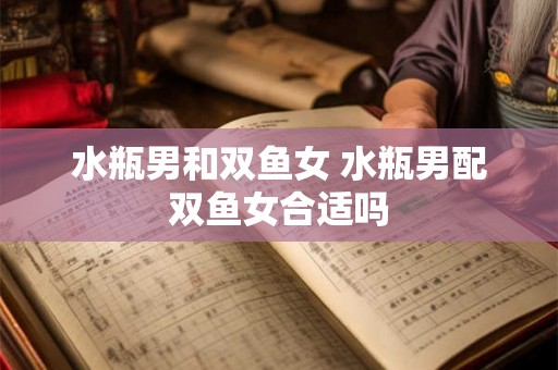 水瓶男和双鱼女 水瓶男配双鱼女合适吗