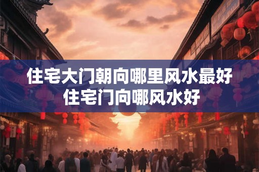 住宅大门朝向哪里风水最好 住宅门向哪风水好