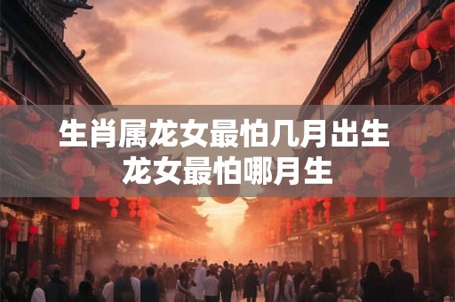 生肖属龙女最怕几月出生 龙女最怕哪月生