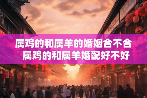 属鸡的和属羊的婚姻合不合  属鸡的和属羊婚配好不好