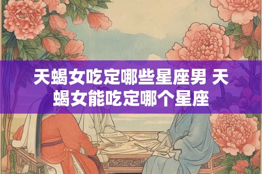 天蝎女吃定哪些星座男 天蝎女能吃定哪个星座