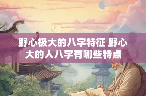 野心极大的八字特征 野心大的人八字有哪些特点 野心极大的八字特征 野心大的人八字有哪些特点