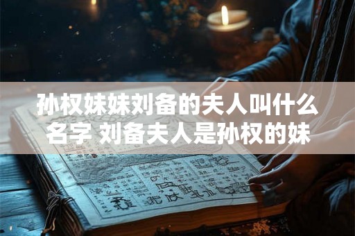 孙权妹妹刘备的夫人叫什么名字 刘备夫人是孙权的妹妹吗
